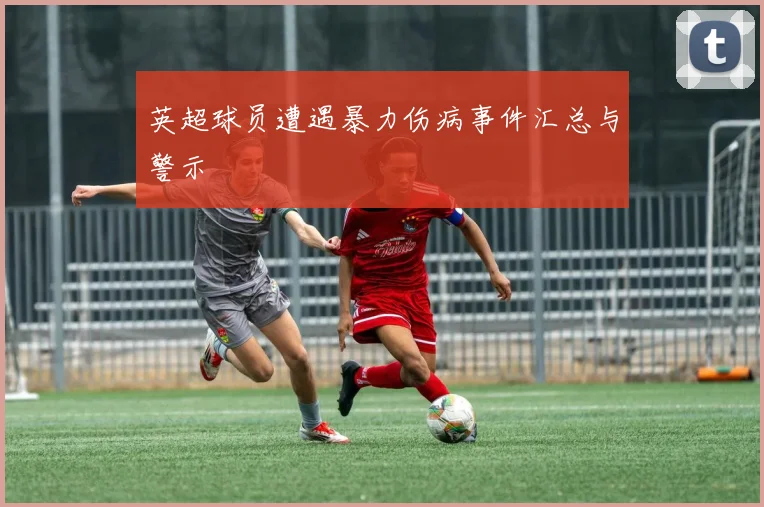 英超球员遭遇暴力伤病事件汇总与警示
