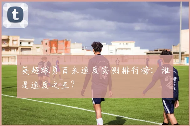 英超球员百米速度实测排行榜:谁是速度之王?
