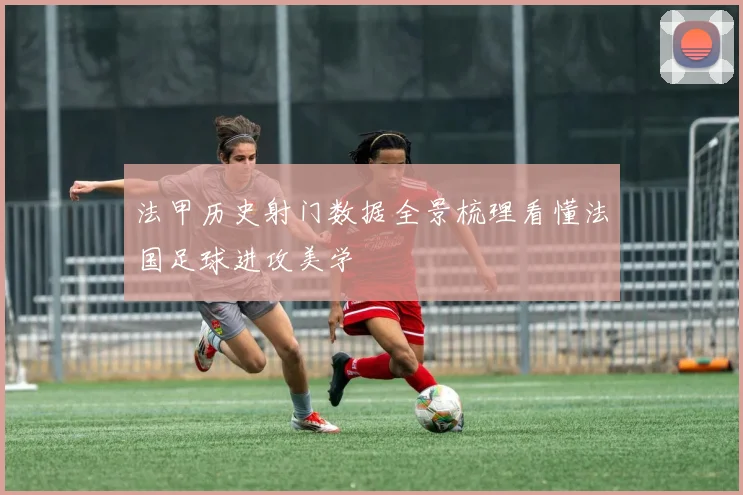 法甲历史射门数据全景梳理看懂法国足球进攻美学