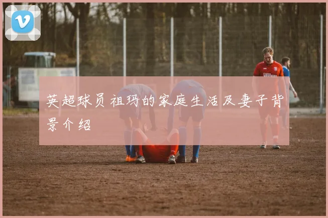 英超球员祖玛的家庭生活及妻子背景介绍