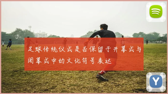 足球传统仪式是否保留于开幕式与闭幕式中的文化符号表达