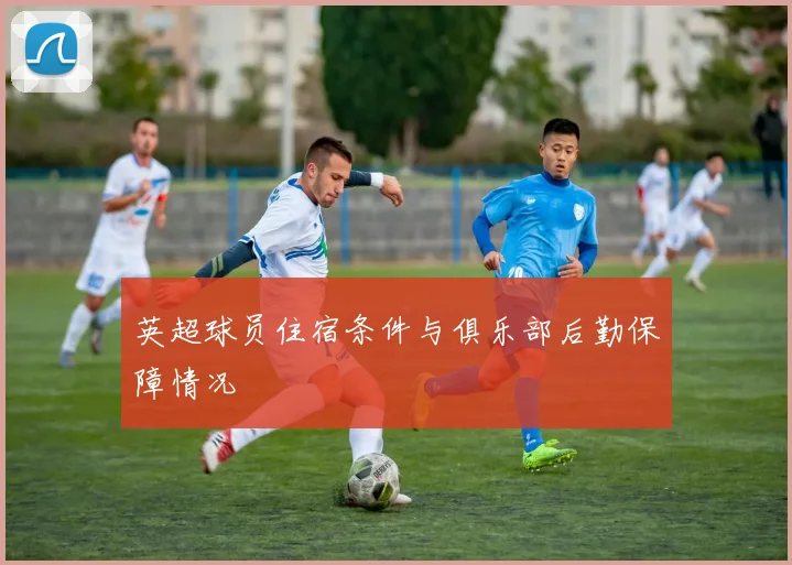 英超球员住宿条件与俱乐部后勤保障情况