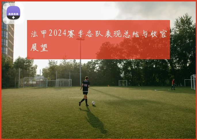 法甲2024赛季各队表现总结与收官展望